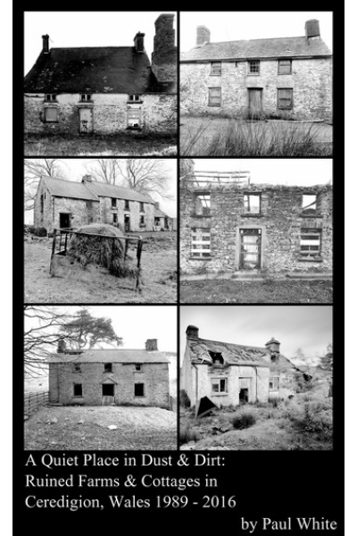 A Quiet Place in Dust & Dirt: Ruined Farms & Cottages in Ceredigion, Wales 1989 - 2016 by Paul White - series A Photographic Monograph