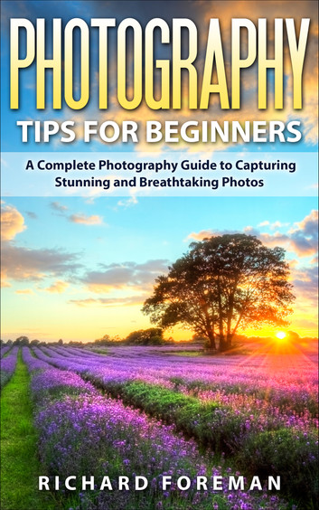 Photography Tips for Beginners: A Complete Photography Guide to Capturing Stunning and Breathtaking Photos by Richard Foreman